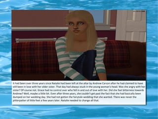 ad




It had been over three years since Natalie had been left at the altar by Andrew Carson after he had claimed to have
still been in love with her older sister. That day had always stuck in the young woman's head. Was she angry with her
sister? Of course not. Grace had no control over who fell in and out of love with her. Did she feel bitterness towards
Andrew? Well, maybe a little bit. Even after three years, she couldn't get past the fact that she had basically been
dumped on her wedding day. She had not gotten the fairytale wedding that she wanted. There was never the
pitterpatter of little feet a few years later. Natalie needed to change all that.
 