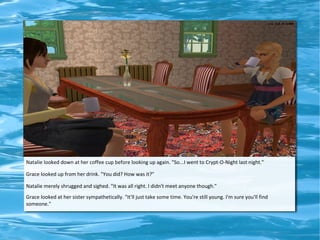 Natalie looked down at her coffee cup before looking up again. "So...I went to Crypt-O-Night last night."

Grace looked up from her drink. "You did? How was it?"

Natalie merely shrugged and sighed. "It was all right. I didn't meet anyone though."
Grace looked at her sister sympathetically. "It'll just take some time. You're still young. I'm sure you'll find
someone."
 