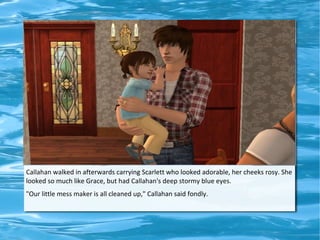 Callahan walked in afterwards carrying Scarlett who looked adorable, her cheeks rosy. She
looked so much like Grace, but had Callahan's deep stormy blue eyes.
"Our little mess maker is all cleaned up," Callahan said fondly.
 