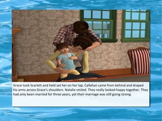 Grace took Scarlett and held set her on her lap. Callahan came from behind and draped
his arms across Grace's shoulders. Natalie smiled. They really looked happy together. They
had only been married for three years, yet their marriage was still going strong.
 
