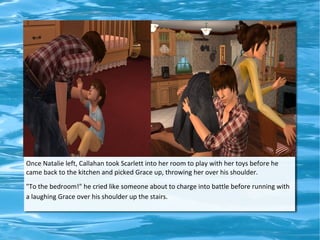 Once Natalie left, Callahan took Scarlett into her room to play with her toys before he
came back to the kitchen and picked Grace up, throwing her over his shoulder.
"To the bedroom!" he cried like someone about to charge into battle before running with
a laughing Grace over his shoulder up the stairs.
 