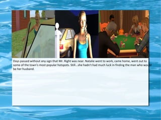 Days passed without any sign that Mr. Right was near. Natalie went to work, came home, went out to
some of the town's most popular hotspots. Still...she hadn't had much luck in finding the man who would
be her husband.
 
