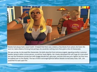 Natalie had always had a sweet tooth. It helped that there was a bakery a few blocks from where she lived. She
went to J'adore Bakery thinking that perhaps she would do nothing more than grab a slice of cheesecake.
She was wrong. As she eyed the cheesecake, the bells atop the front entrance jingled, signaling another customer.
Natalie, being a rather curious person, turned her head slightly. Her cheeks developed the soft tinge of a rose when
she saw the handsome young man with shaggy blonde hair, grey eyes, and skin that was just a lighter tan than hers.
He walked over to the display. The two of them exchanged glances before Natalie turned away shyly. Still...she
could feel his eyes upon her.
 