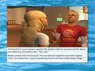 Thinking that he wasn't going to speak to her, Natalie made her purchase and left. But as
she walked out, she heard a voice. "Hey, wait."
Natalie jumped and turned around. The man who had caught her eye earlier laughed.
"Yeah, sorry about that. I was just wondering if you're new here to Blue Water village."
 