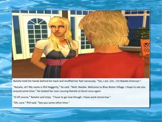 Natalie held her hands behind her back and shuffled her feet nervously. "Yes, I am. Um...I'm Natalie Emerson."

"Natalie, eh? My name is Phil Haggerty," he said. "Well, Natalie. Welcome to Blue Water Village. I hope to see you
around some time." He looked her over causing Natalie to blush once again.

"O-Of course," Natalie said shyly. "I have to go now though. I have work tomorrow."
"Oh, sure." Phil said. "See you some other time."
 