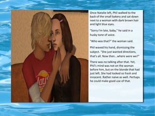 Once Natalie left, Phil walked to the
back of the small bakery and sat down
next to a woman with dark brown hair
and light blue eyes.

"Sorry I'm late, baby," he said in a
husky tone of voice.

"Who was that?" the woman said.

Phil waved his hand, dismissing the
subject. "She just wanted directions,
that's all. Now then...where were we?"
There was no talking after that. Yet,
Phil's mind was not on the woman
before him, but on the blonde that had
just left. She had looked so fresh and
innocent. Rather naive as well. Perhaps
he could make good use of that.
 