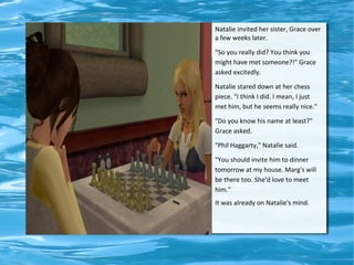 Natalie invited her sister, Grace over
a few weeks later.

"So you really did? You think you
might have met someone?!" Grace
asked excitedly.

Natalie stared down at her chess
piece. "I think I did. I mean, I just
met him, but he seems really nice."

"Do you know his name at least?"
Grace asked.

"Phil Haggarty," Natalie said.

"You should invite him to dinner
tomorrow at my house. Marg's will
be there too. She'd love to meet
him."
It was already on Natalie's mind.
 
