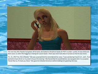 The next day after Natalie had gotten off of work, she looked in the phone books for Phil's number. Luckily, he was listed and
there were no other Phil Haggarty's making her search easier. There was more luck when it turned out that he was home.
"Er...hi...Phil? Yes, this is Natalie." She was surprised that he remembered her voice. "I was wondering if you'd um...well...if you
wanted to have dinner at my sister's house this evening." She feared that he would decline, but was glad when he accepted.
"Great! No no, I'll meet you there." She gave him detailed directions before bidding him good-bye for now.
 