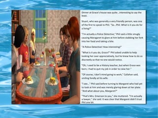 Dinner at Grace's house was quite...interesting to say the
least.

Stuart, who was generally a very friendly person, was one
of the first to speak to Phil. "So...Phil. What is it you do for
a living?"

"I'm actually a Police Detective," Phil said a little smugly
causing Maragaret to glare at him before stabbing her fork
into her food and taking a bite.

"A Police Detective! How interesting!"

"What is it you do, Grace?" Phil asked unable to help
looking her over appreciatively, but he knew how to do so
discreetly so that no one would notice.

"Oh, I used to be a History teacher, but when Grace was
born, I had to quit my job in order to raise her."

"Of course, I don't mind going to work," Callahan said,
smiling fondly at his wife.

"I see..." Phil said before turning to Margaret who had yet
to look at him and was merely glaring down at her plate.
"And what about you, Margaret?"
"That's Mrs. Emerson to you," she muttered. "I'm actually
a lawyer," she said. It was clear that Margaret didn't trust
Phil one bit.
 