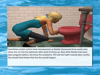 Sometimes certain actions have consequences as Natalie discovered three weeks later
when she ran into her bathroom after work to throw up. Now while Natalie had never
been pregnant before, she knew the symptoms. Phil and she hadn't exactly been careful.
She should have known that this this would happen.
 