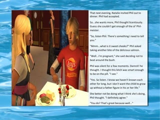 That next evening, Natalie invited Phil out to
dinner. Phil had accepted.

So...she wants more, Phil thought licentiously.
Guess she couldn't get enough of the ol' Phil-
meister.

"So, listen Phil. There's something I need to tell
you."

"Mmm...what is it sweet cheeks?" Phil asked
taking another bite of the delicious salmon.

"Well...I'm pregnant," she said deciding not to
beat around the bush.

Phil was silent for a few moments. Damnit! he
thought. I thought this bitch was smart enough
to be on the pill. "I see."

"Yes. So listen. I know we haven't known each
other for long, but I don't want the child to grow
up without a father figure in his or her life."

She better not be doing what I think she's doing,
Phil thought. "I definitely agree."
"You do? That's great because well..."
 
