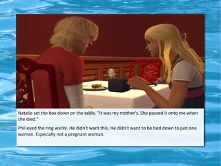 Natalie set the box down on the table. "It was my mother's. She passed it onto me when
she died."
Phil eyed the ring warily. He didn't want this. He didn't want to be tied down to just one
woman. Especially not a pregnant woman.
 