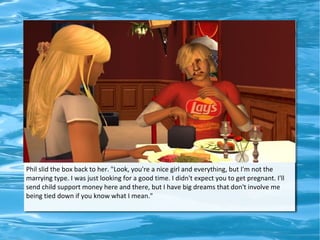 Phil slid the box back to her. "Look, you're a nice girl and everything, but I'm not the
marrying type. I was just looking for a good time. I didn't expect you to get pregnant. I'll
send child support money here and there, but I have big dreams that don't involve me
being tied down if you know what I mean."
 