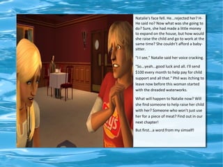Natalie's face fell. He...rejected her? H-
He said no? Now what was she going to
do? Sure, she had made a little money
to expand on the house, but how would
she raise the child and go to work at the
same time? She couldn't afford a baby-
sitter.

"I-I see," Natalie said her voice cracking.

"So...yeah...good luck and all. I'll send
$100 every month to help pay for child
support and all that." Phil was itching to
leave now before this woman started
with the dreaded waterworks.

What will happen to Natalie now? Will
she find someone to help raise her child
with her? Someone who won't just use
her for a piece of meat? Find out in our
next chapter!
But first...a word from my simself!
 