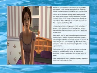 Hello there, Luna's simself here! I hope you enjoyed the
first chapter. I tried to make it interesting by giving the
founder a background and having her born from a family.

I would like to extend an apology if any of the pictures
look sloppy, especially the posing. There were just times
when the poses would not do what I wanted them to do
even with all of the OMSPs that I have. I'm very sorry for
that. I hope to get the hang of it.

I also apologize if some things seem a little rushed and if I
jumped a little too much. I'm still getting used to more
dramatic plots. If anyone has any tips for me, I would love
to hear them.

Many of you may ask, will Natalie ever get married? The
answer to that...I cannot say for that would be spoiling
and spoiling is bad when it comes to legacies or any sort of
sim challenge. I can guarantee though that the founding
generation will be a lot more interesting than it is usually
supposed to be.

I believe that's all from me. You may see me wandering
around the hood a little bit, but as far as anyone is
concerned, I'm just a regular sim with not one ounce of
power.

I hope you enjoy this legacy and if you have any questions,
please feel free to express them
 