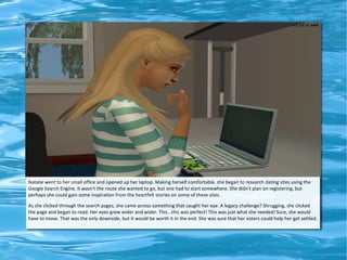 Natalie went to her small office and opened up her laptop. Making herself comfortable, she began to research dating sites using the
Google Search Engine. It wasn't the route she wanted to go, but one had to start somewhere. She didn't plan on registering, but
perhaps she could gain some inspiration from the heartfelt stories on some of these sites.

As she clicked through the search pages, she came across something that caught her eye. A legacy challenge? Shrugging, she clicked
the page and began to read. Her eyes grew wider and wider. This...this was perfect! This was just what she needed! Sure, she would
have to move. That was the only downside, but it would be worth it in the end. She was sure that her sisters could help her get settled.
 
