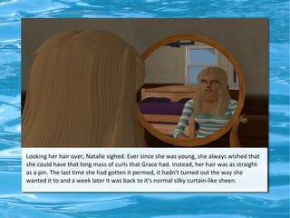 Looking her hair over, Natalie sighed. Ever since she was young, she always wished that
she could have that long mass of curls that Grace had. Instead, her hair was as straight
as a pin. The last time she had gotten it permed, it hadn't turned out the way she
wanted it to and a week later it was back to it's normal silky curtain-like sheen.
 