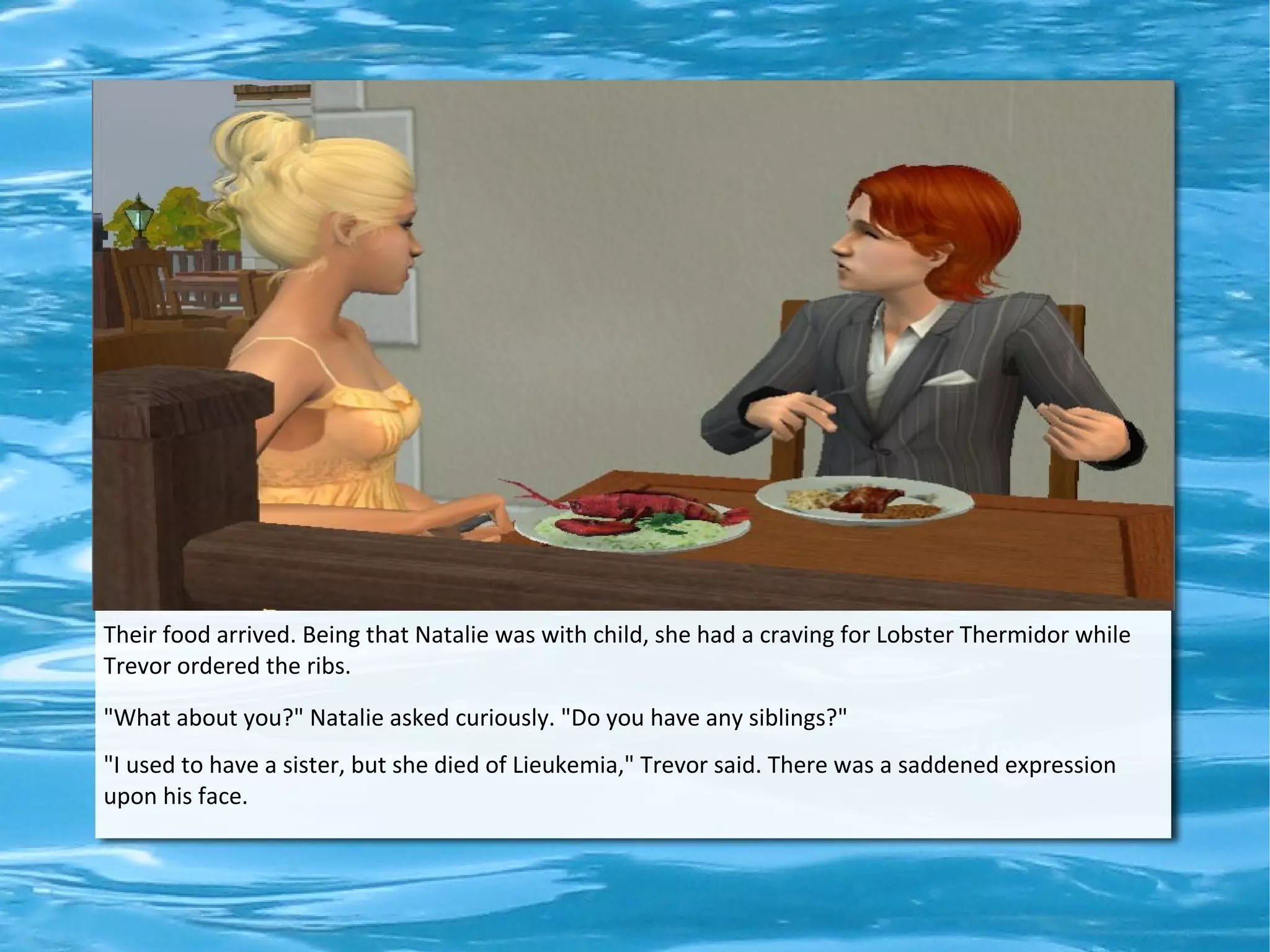 Their food arrived. Being that Natalie was with child, she had a craving for Lobster Thermidor while
Trevor ordered the ribs.

"What about you?" Natalie asked curiously. "Do you have any siblings?"
"I used to have a sister, but she died of Lieukemia," Trevor said. There was a saddened expression
upon his face.
 