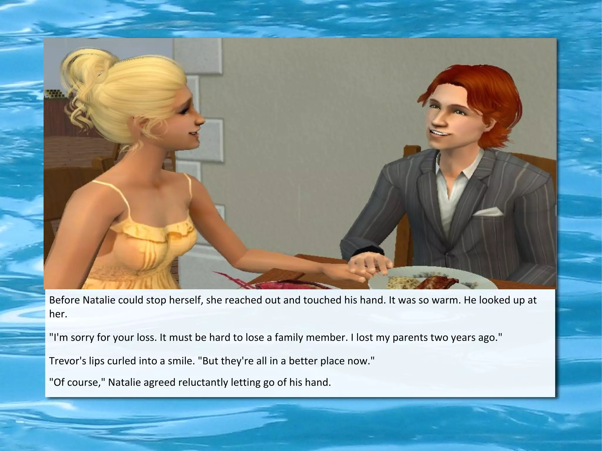 Before Natalie could stop herself, she reached out and touched his hand. It was so warm. He looked up at
her.

"I'm sorry for your loss. It must be hard to lose a family member. I lost my parents two years ago."

Trevor's lips curled into a smile. "But they're all in a better place now."
"Of course," Natalie agreed reluctantly letting go of his hand.
 