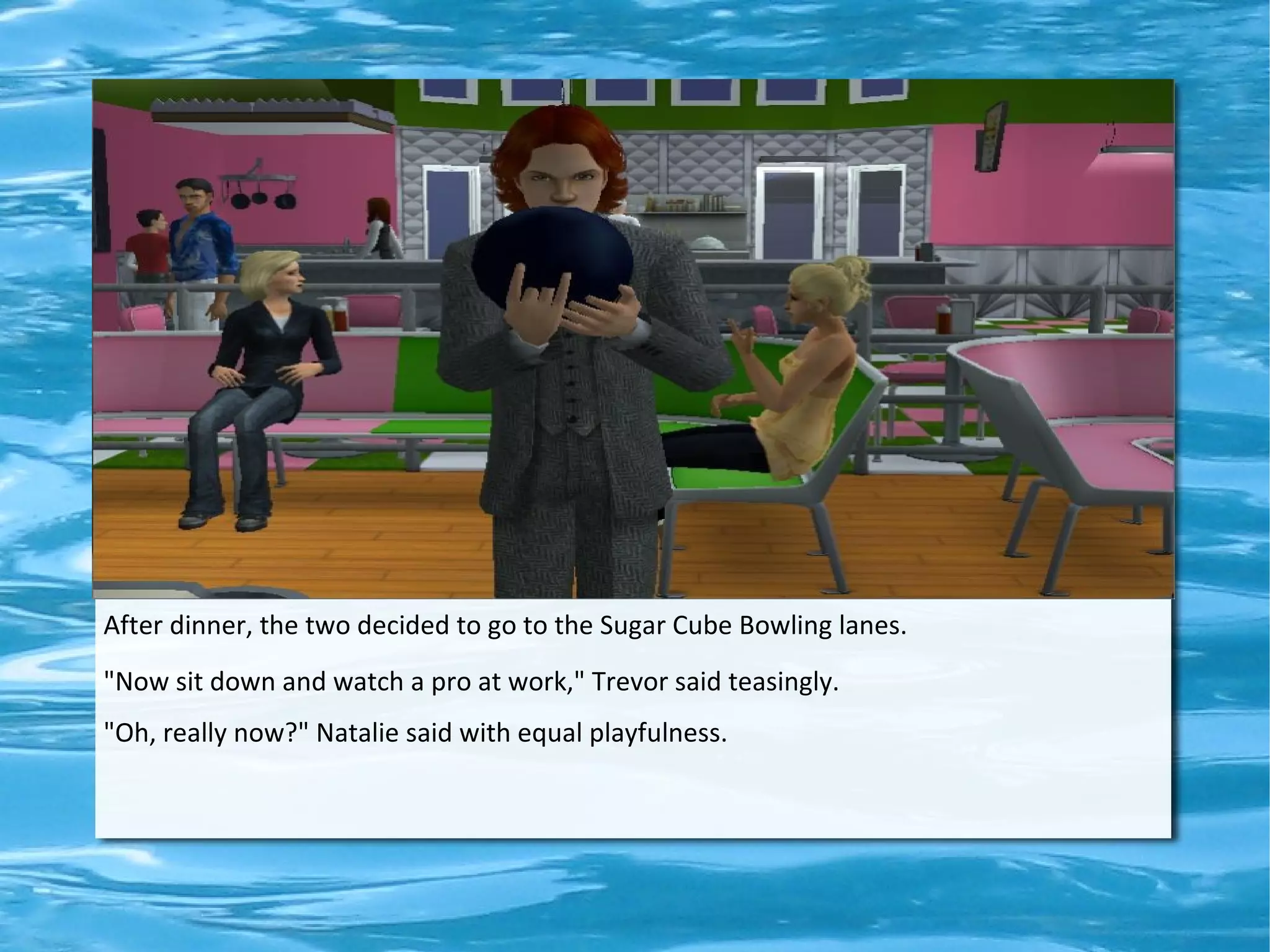 After dinner, the two decided to go to the Sugar Cube Bowling lanes.
"Now sit down and watch a pro at work," Trevor said teasingly.
"Oh, really now?" Natalie said with equal playfulness.
 