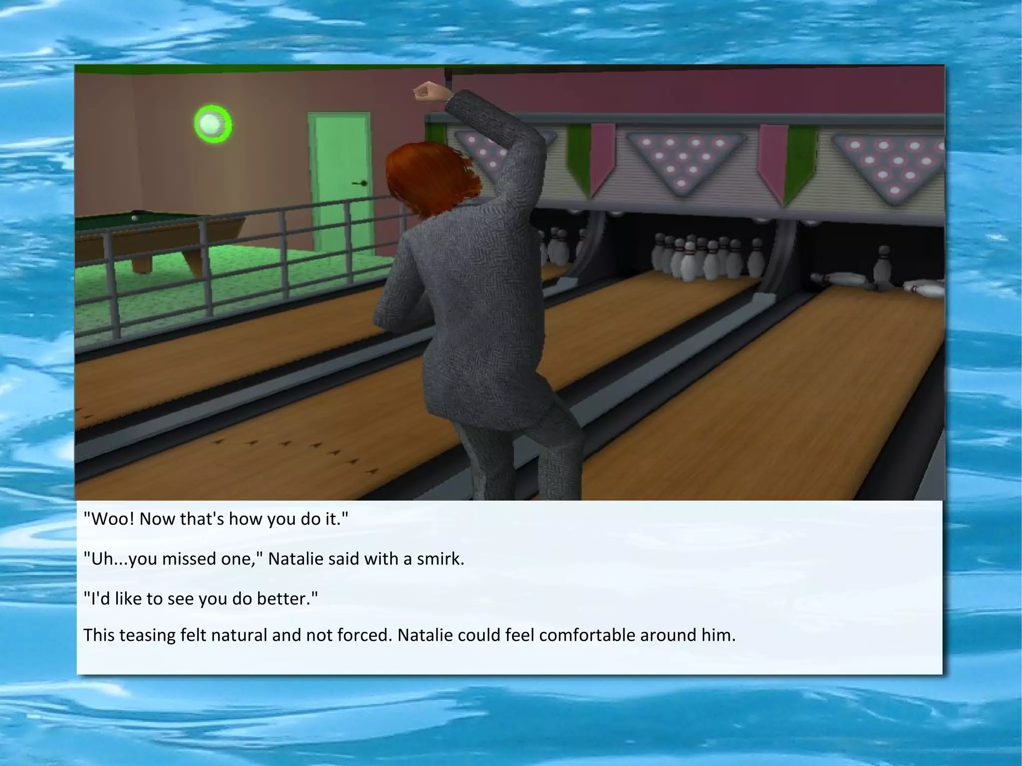 "Woo! Now that's how you do it."

"Uh...you missed one," Natalie said with a smirk.

"I'd like to see you do better."
This teasing felt natural and not forced. Natalie could feel comfortable around him.
 