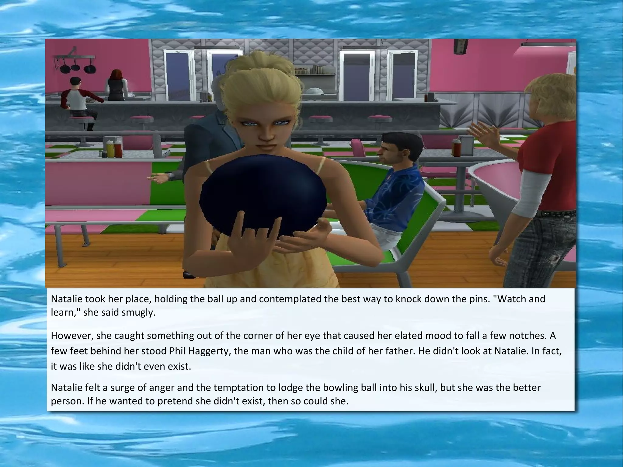 Natalie took her place, holding the ball up and contemplated the best way to knock down the pins. "Watch and
learn," she said smugly.

However, she caught something out of the corner of her eye that caused her elated mood to fall a few notches. A
few feet behind her stood Phil Haggerty, the man who was the child of her father. He didn't look at Natalie. In fact,
it was like she didn't even exist.
Natalie felt a surge of anger and the temptation to lodge the bowling ball into his skull, but she was the better
person. If he wanted to pretend she didn't exist, then so could she.
 