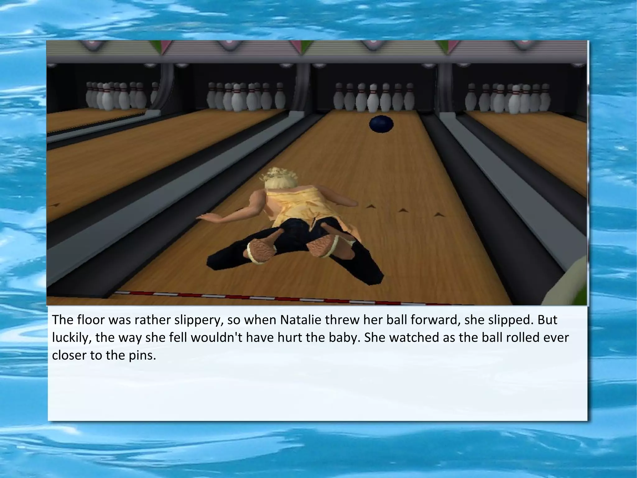 The floor was rather slippery, so when Natalie threw her ball forward, she slipped. But
luckily, the way she fell wouldn't have hurt the baby. She watched as the ball rolled ever
closer to the pins.
 