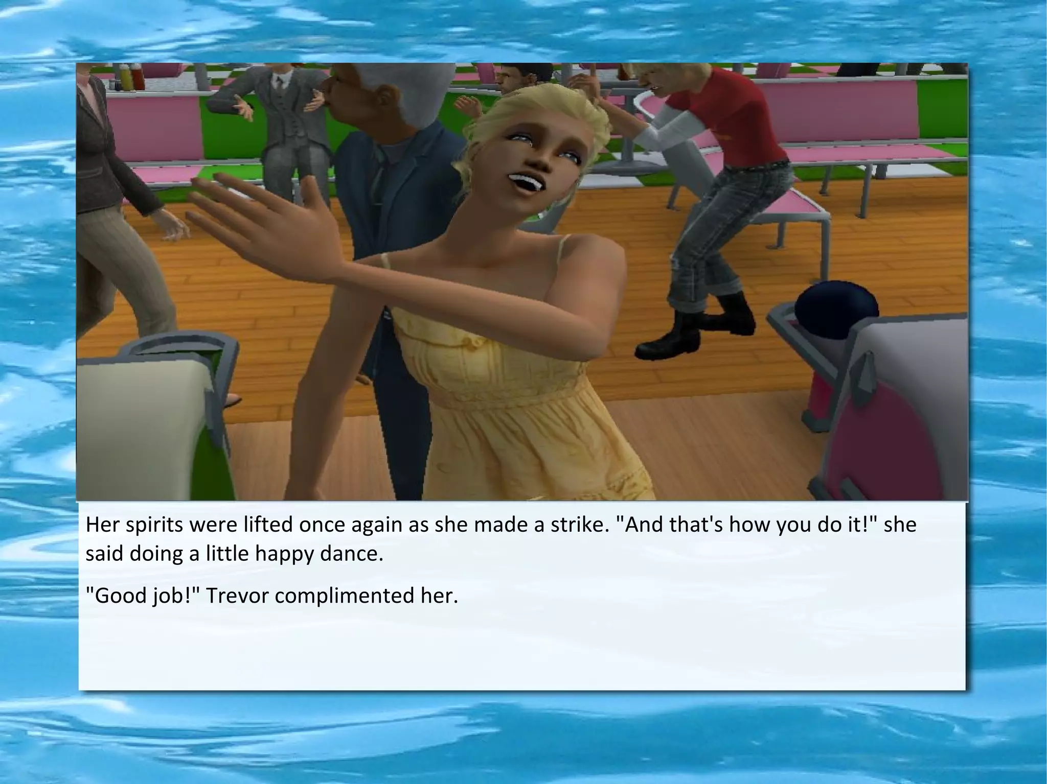 Her spirits were lifted once again as she made a strike. "And that's how you do it!" she
said doing a little happy dance.
"Good job!" Trevor complimented her.
 