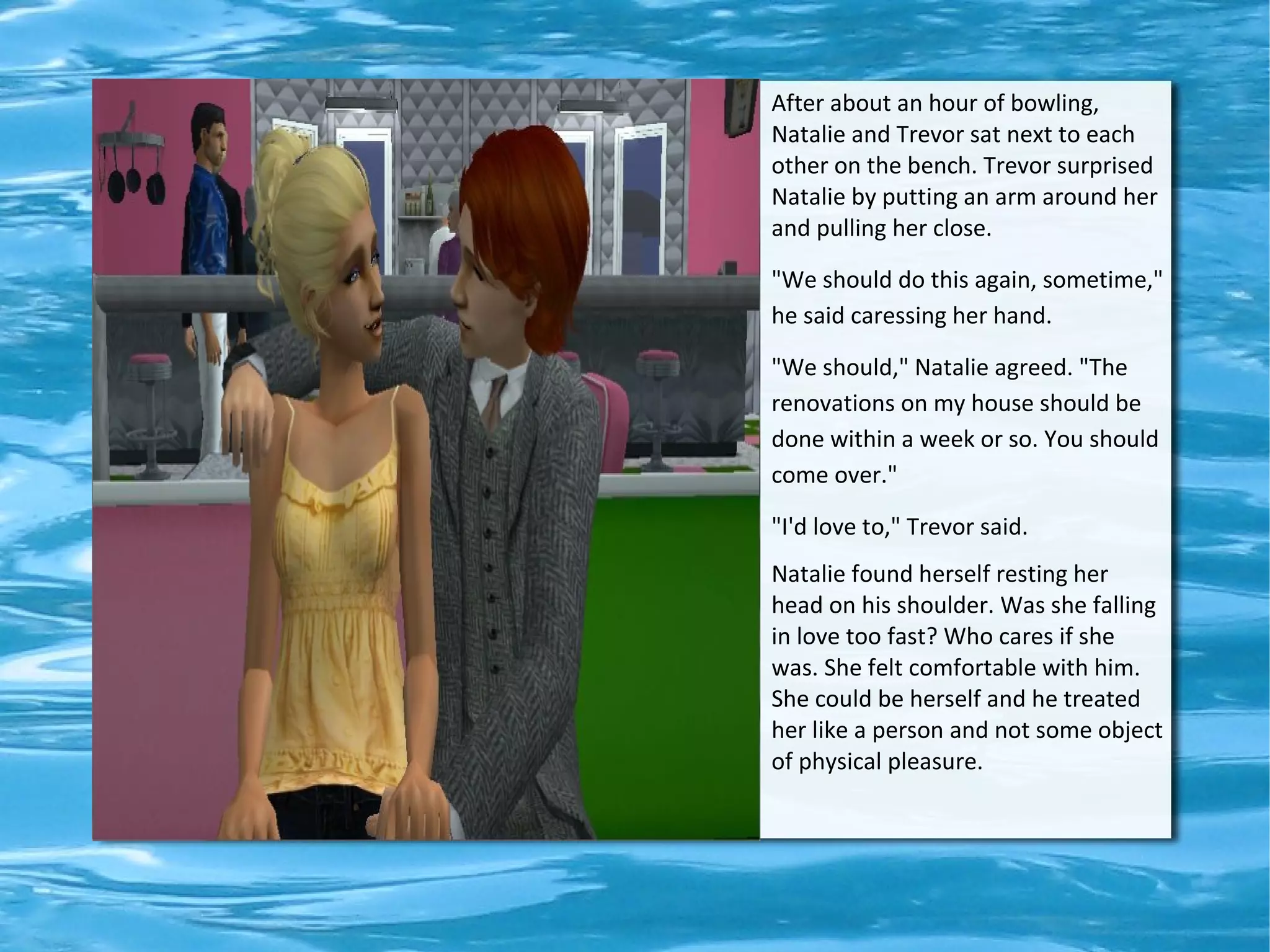 After about an hour of bowling,
Natalie and Trevor sat next to each
other on the bench. Trevor surprised
Natalie by putting an arm around her
and pulling her close.

"We should do this again, sometime,"
he said caressing her hand.

"We should," Natalie agreed. "The
renovations on my house should be
done within a week or so. You should
come over."

"I'd love to," Trevor said.
Natalie found herself resting her
head on his shoulder. Was she falling
in love too fast? Who cares if she
was. She felt comfortable with him.
She could be herself and he treated
her like a person and not some object
of physical pleasure.
 