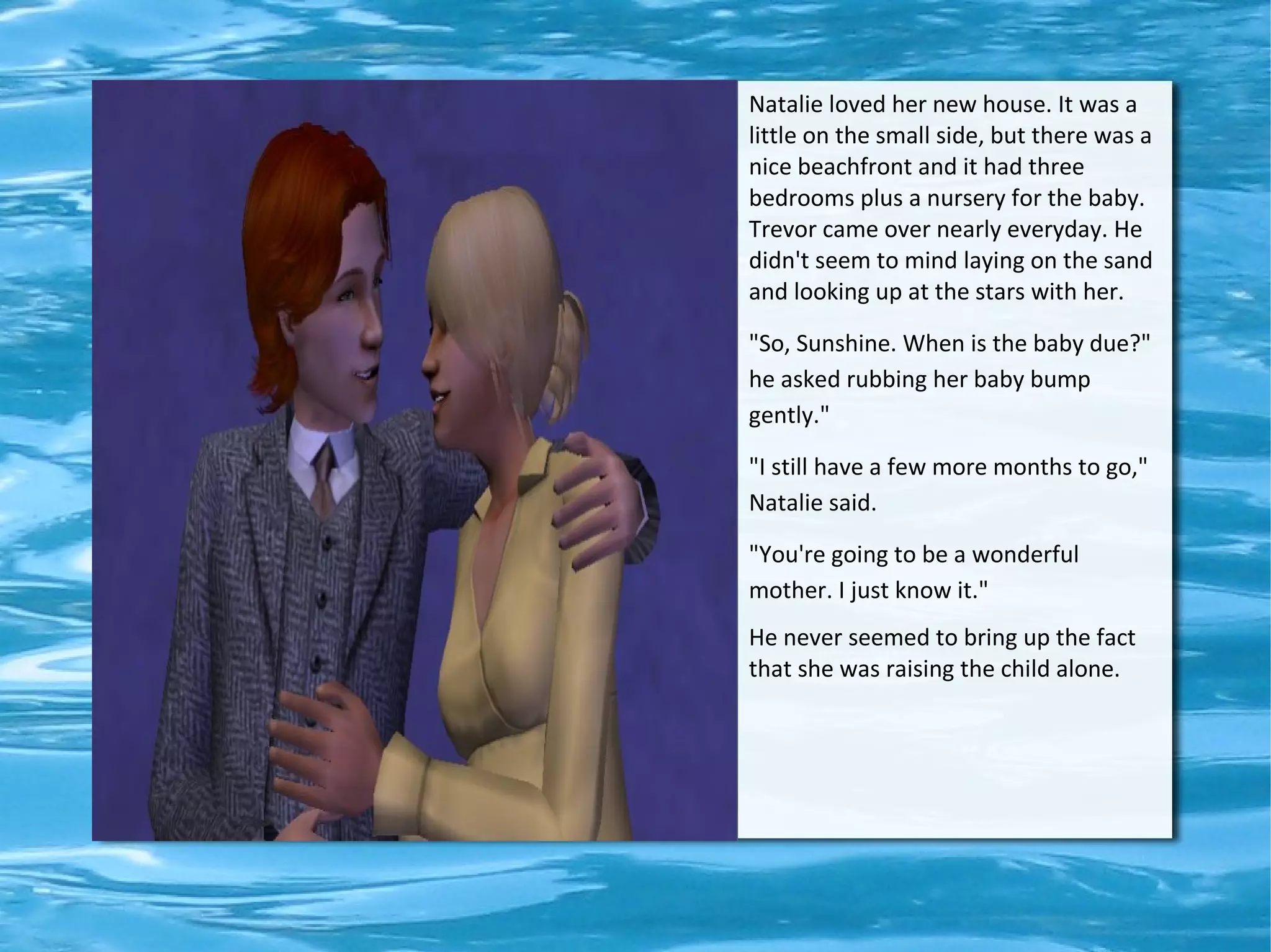 Natalie loved her new house. It was a
little on the small side, but there was a
nice beachfront and it had three
bedrooms plus a nursery for the baby.
Trevor came over nearly everyday. He
didn't seem to mind laying on the sand
and looking up at the stars with her.

"So, Sunshine. When is the baby due?"
he asked rubbing her baby bump
gently."

"I still have a few more months to go,"
Natalie said.

"You're going to be a wonderful
mother. I just know it."
He never seemed to bring up the fact
that she was raising the child alone.
 