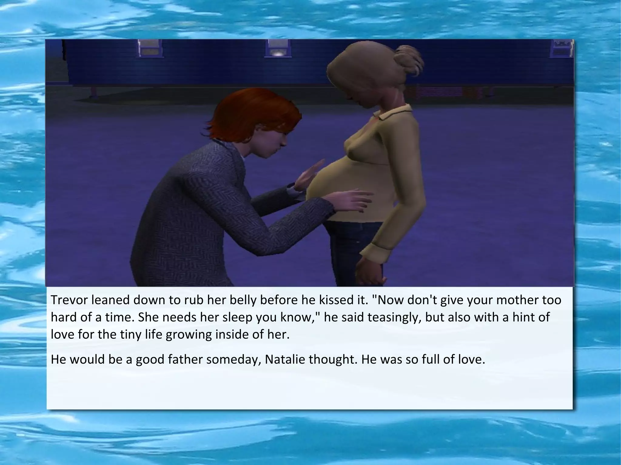 Trevor leaned down to rub her belly before he kissed it. "Now don't give your mother too
hard of a time. She needs her sleep you know," he said teasingly, but also with a hint of
love for the tiny life growing inside of her.
He would be a good father someday, Natalie thought. He was so full of love.
 
