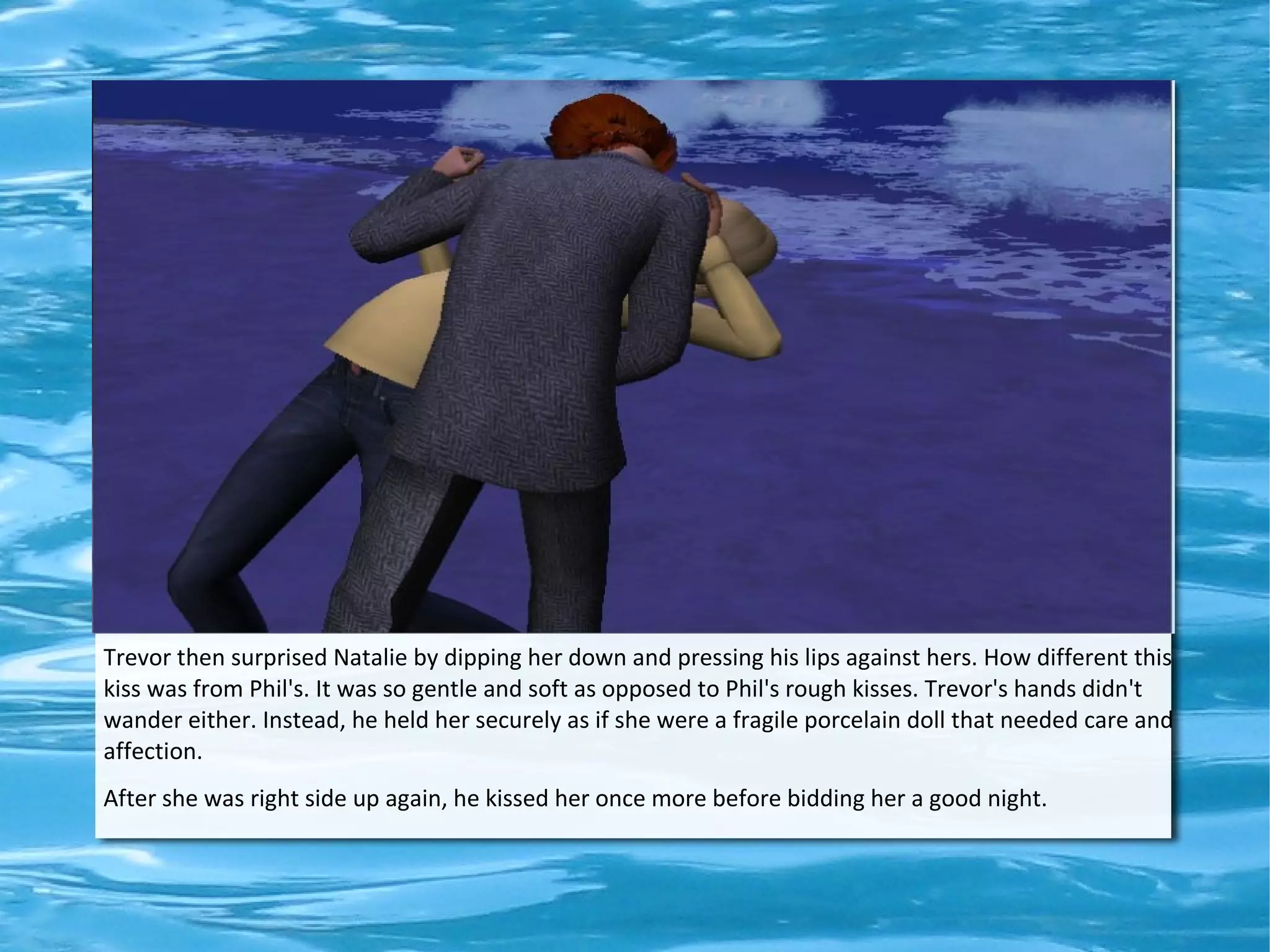 Trevor then surprised Natalie by dipping her down and pressing his lips against hers. How different this
kiss was from Phil's. It was so gentle and soft as opposed to Phil's rough kisses. Trevor's hands didn't
wander either. Instead, he held her securely as if she were a fragile porcelain doll that needed care and
affection.
After she was right side up again, he kissed her once more before bidding her a good night.
 