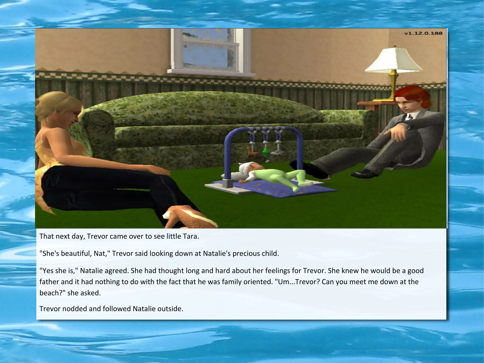 That next day, Trevor came over to see little Tara.

"She's beautiful, Nat," Trevor said looking down at Natalie's precious child.

"Yes she is," Natalie agreed. She had thought long and hard about her feelings for Trevor. She knew he would be a good
father and it had nothing to do with the fact that he was family oriented. "Um...Trevor? Can you meet me down at the
beach?" she asked.
Trevor nodded and followed Natalie outside.
 
