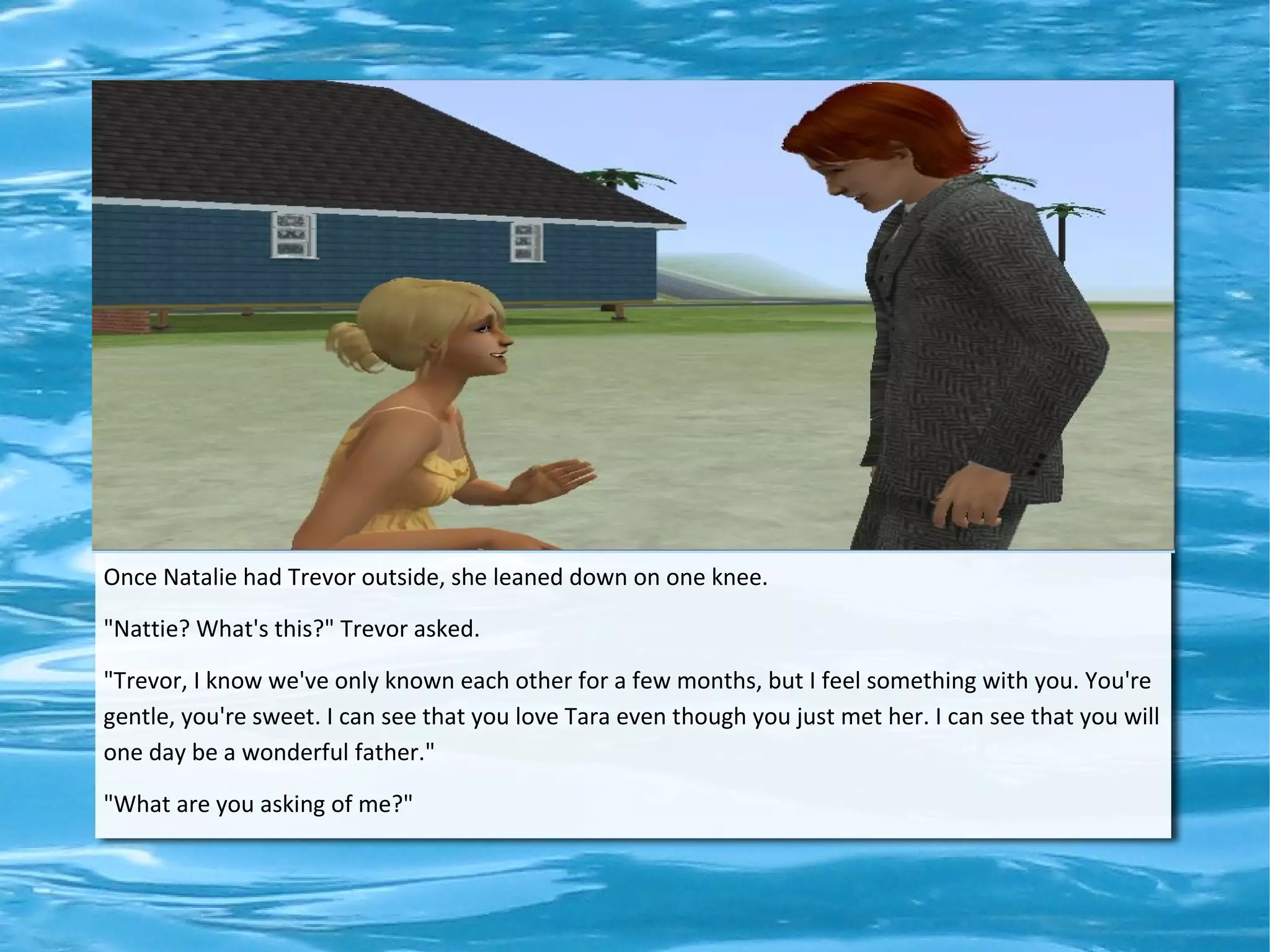 Once Natalie had Trevor outside, she leaned down on one knee.

"Nattie? What's this?" Trevor asked.

"Trevor, I know we've only known each other for a few months, but I feel something with you. You're
gentle, you're sweet. I can see that you love Tara even though you just met her. I can see that you will
one day be a wonderful father."

"What are you asking of me?"
 