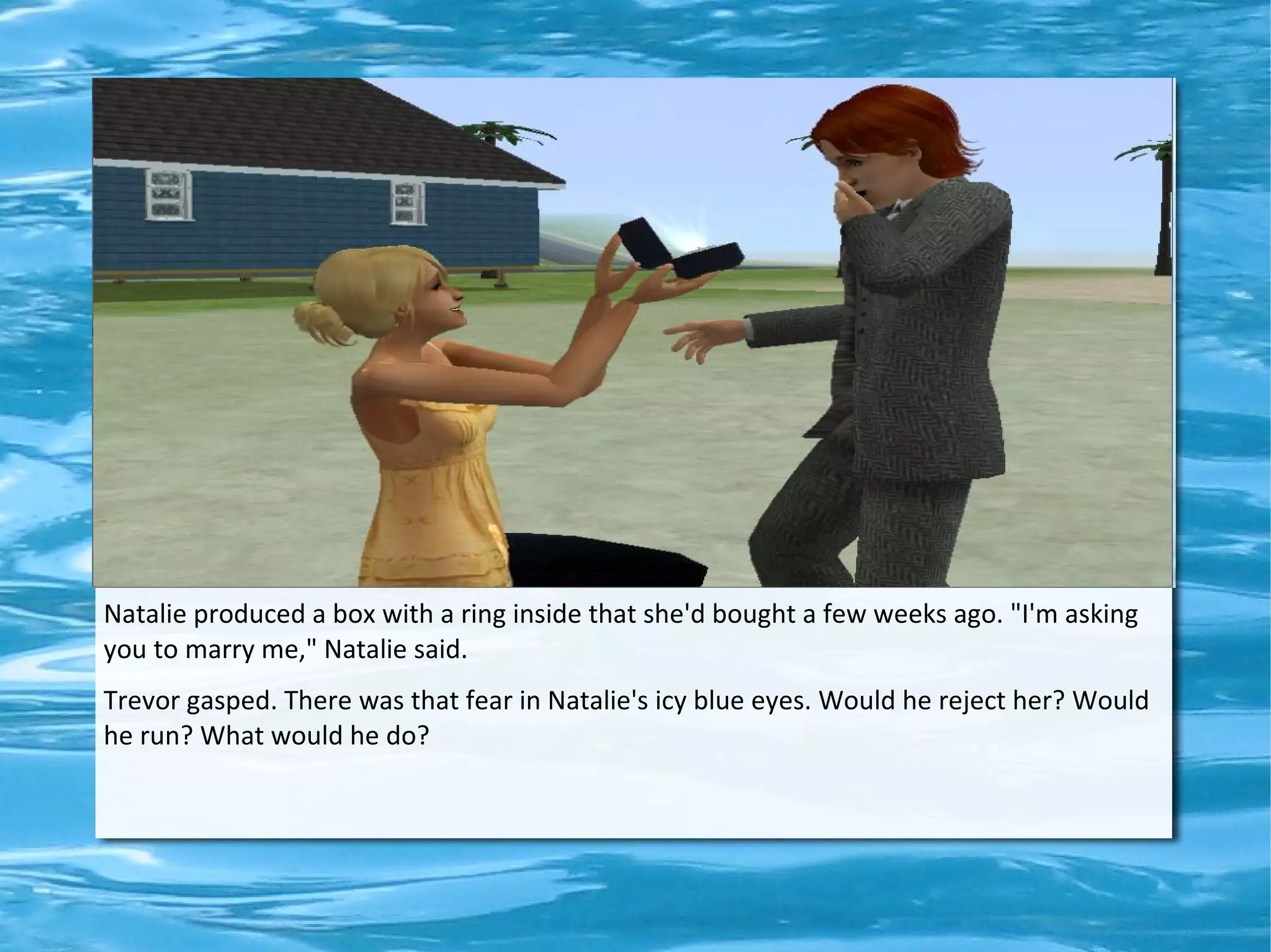 Natalie produced a box with a ring inside that she'd bought a few weeks ago. "I'm asking
you to marry me," Natalie said.
Trevor gasped. There was that fear in Natalie's icy blue eyes. Would he reject her? Would
he run? What would he do?
 