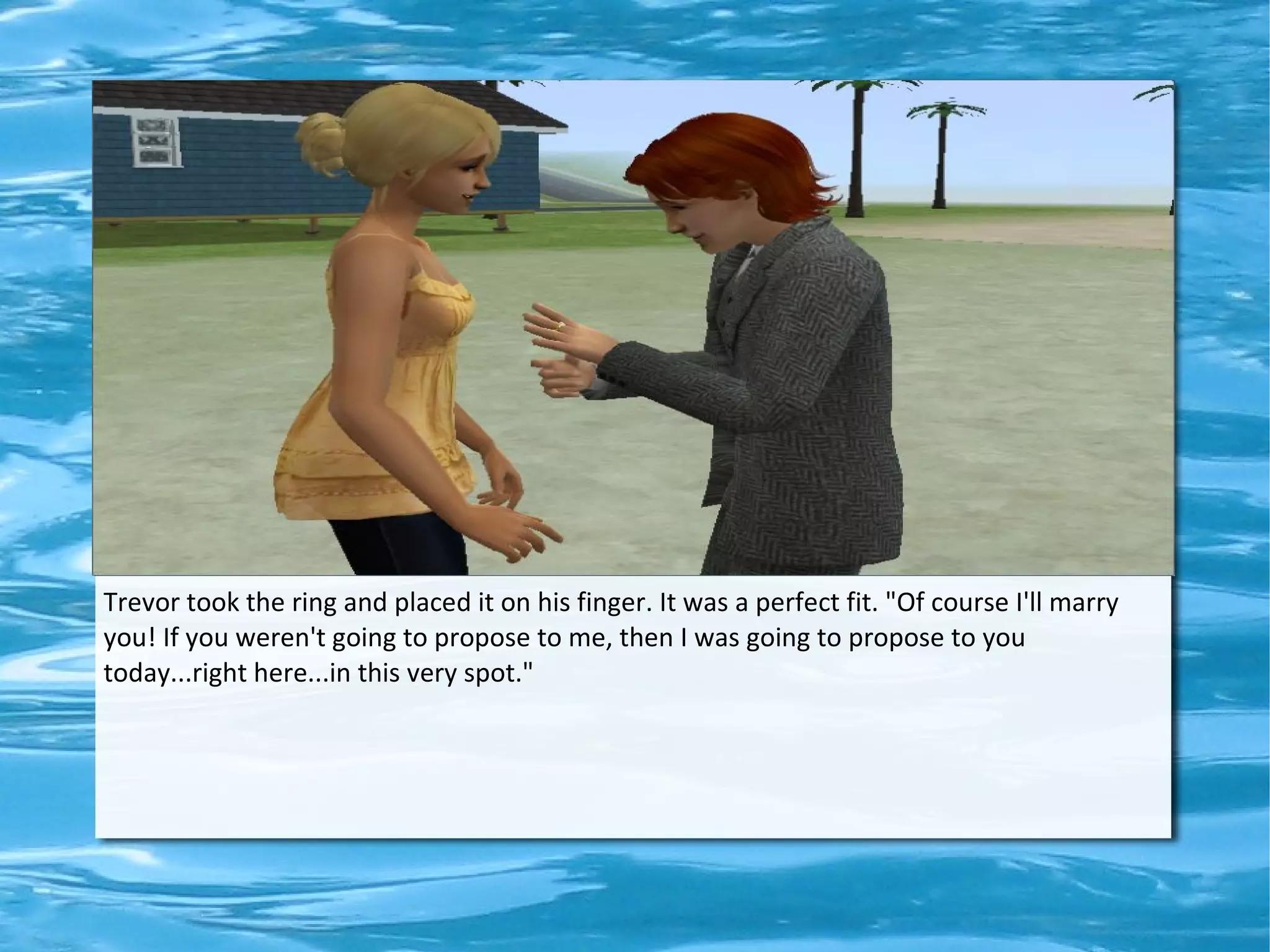 Trevor took the ring and placed it on his finger. It was a perfect fit. "Of course I'll marry
you! If you weren't going to propose to me, then I was going to propose to you
today...right here...in this very spot."
 