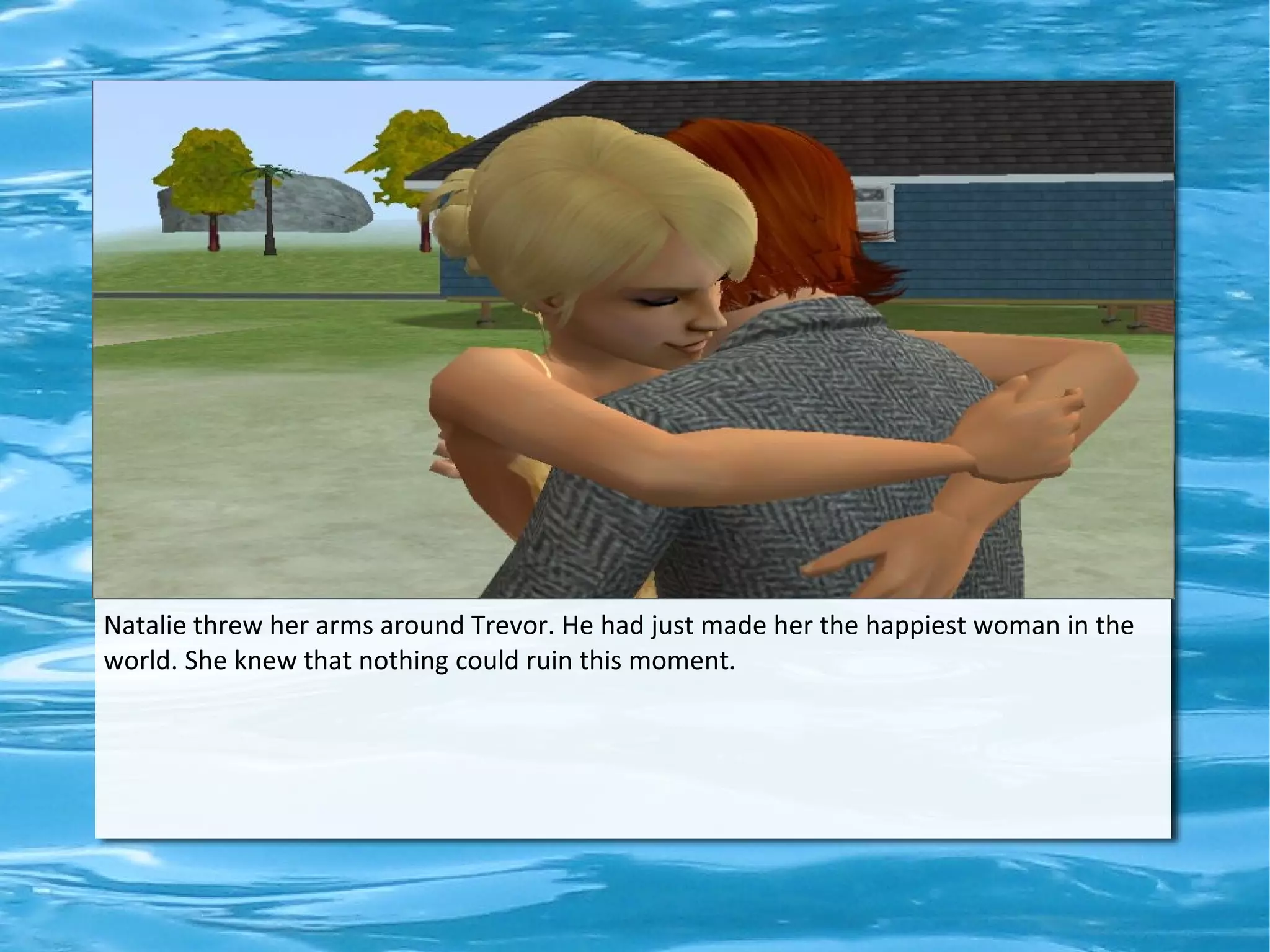 Natalie threw her arms around Trevor. He had just made her the happiest woman in the
world. She knew that nothing could ruin this moment.
 