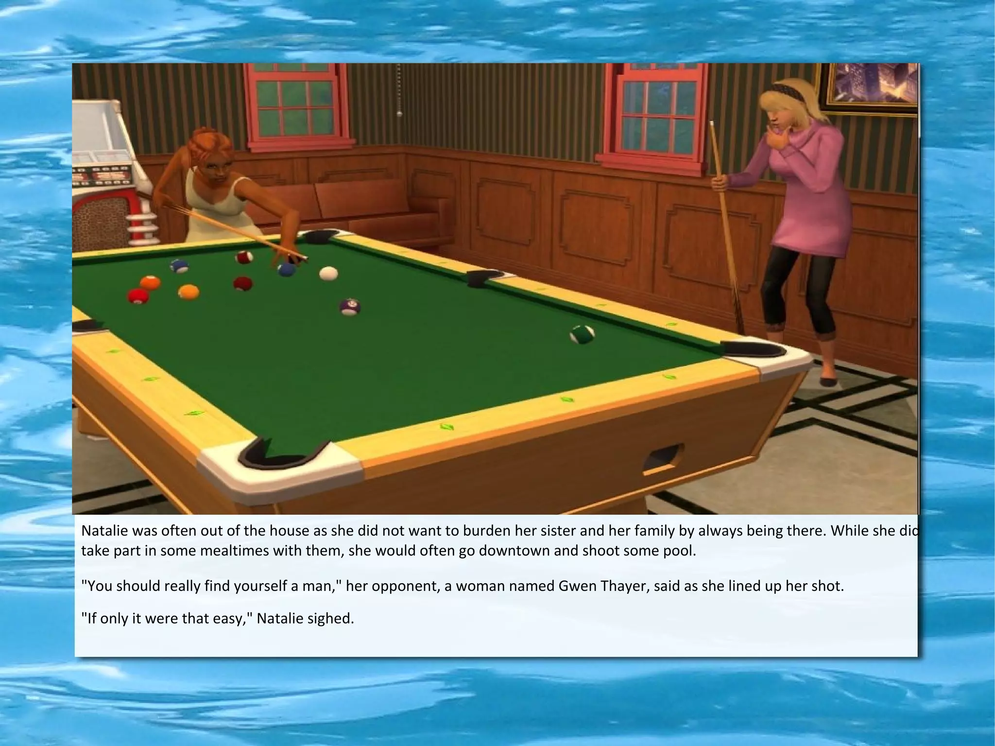 Natalie was often out of the house as she did not want to burden her sister and her family by always being there. While she did
take part in some mealtimes with them, she would often go downtown and shoot some pool.

"You should really find yourself a man," her opponent, a woman named Gwen Thayer, said as she lined up her shot.
"If only it were that easy," Natalie sighed.
 