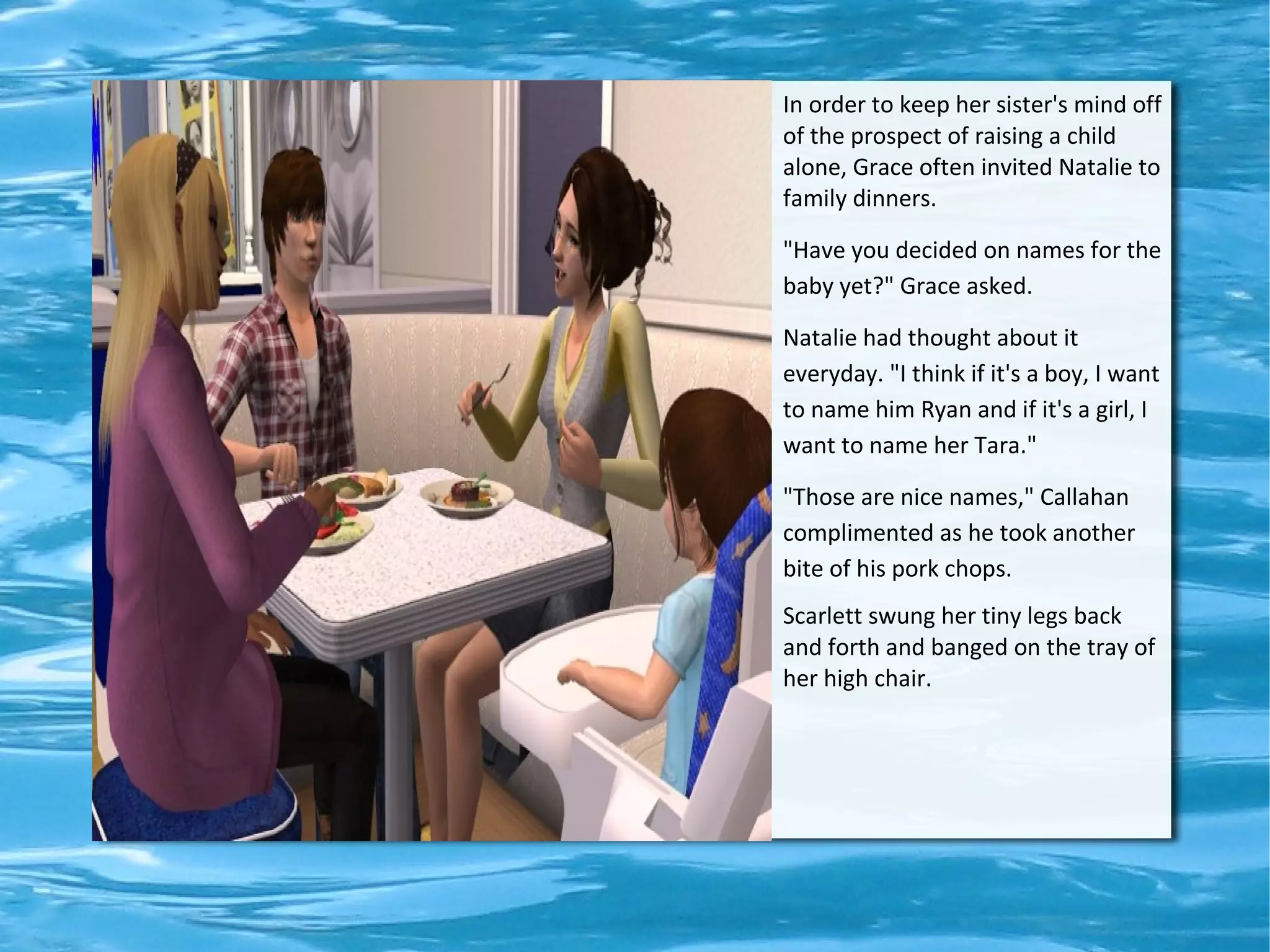 In order to keep her sister's mind off
of the prospect of raising a child
alone, Grace often invited Natalie to
family dinners.

"Have you decided on names for the
baby yet?" Grace asked.

Natalie had thought about it
everyday. "I think if it's a boy, I want
to name him Ryan and if it's a girl, I
want to name her Tara."

"Those are nice names," Callahan
complimented as he took another
bite of his pork chops.
Scarlett swung her tiny legs back
and forth and banged on the tray of
her high chair.
 