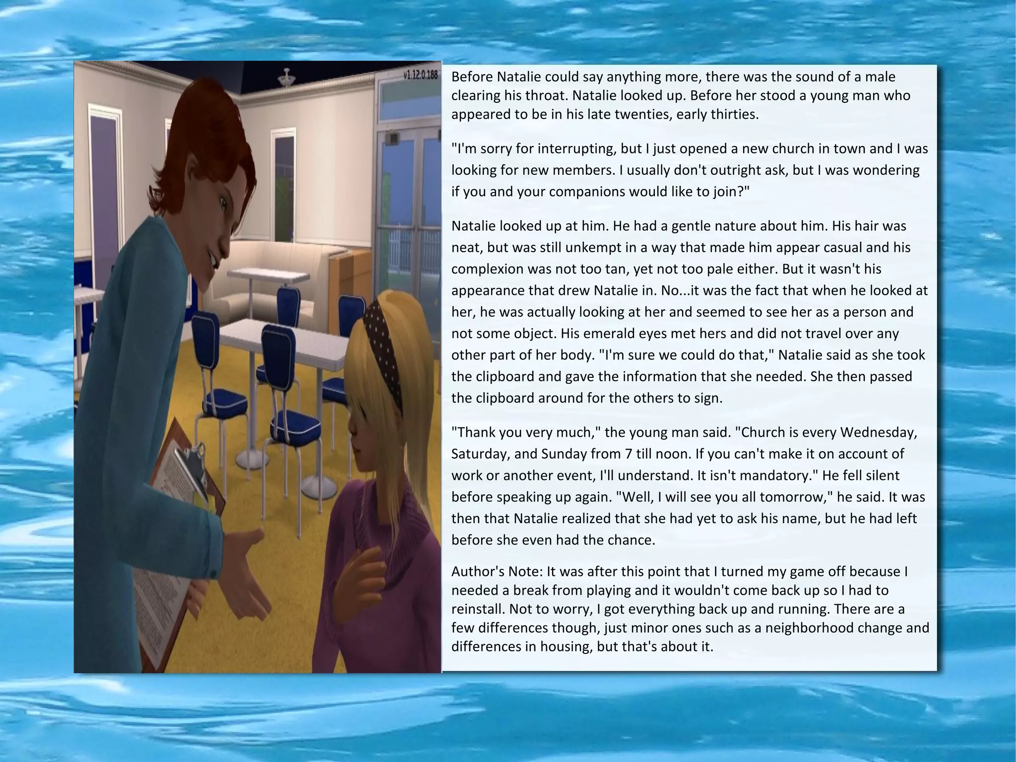 Before Natalie could say anything more, there was the sound of a male
clearing his throat. Natalie looked up. Before her stood a young man who
appeared to be in his late twenties, early thirties.

"I'm sorry for interrupting, but I just opened a new church in town and I was
looking for new members. I usually don't outright ask, but I was wondering
if you and your companions would like to join?"

Natalie looked up at him. He had a gentle nature about him. His hair was
neat, but was still unkempt in a way that made him appear casual and his
complexion was not too tan, yet not too pale either. But it wasn't his
appearance that drew Natalie in. No...it was the fact that when he looked at
her, he was actually looking at her and seemed to see her as a person and
not some object. His emerald eyes met hers and did not travel over any
other part of her body. "I'm sure we could do that," Natalie said as she took
the clipboard and gave the information that she needed. She then passed
the clipboard around for the others to sign.

"Thank you very much," the young man said. "Church is every Wednesday,
Saturday, and Sunday from 7 till noon. If you can't make it on account of
work or another event, I'll understand. It isn't mandatory." He fell silent
before speaking up again. "Well, I will see you all tomorrow," he said. It was
then that Natalie realized that she had yet to ask his name, but he had left
before she even had the chance.

Author's Note: It was after this point that I turned my game off because I
needed a break from playing and it wouldn't come back up so I had to
reinstall. Not to worry, I got everything back up and running. There are a
few differences though, just minor ones such as a neighborhood change and
differences in housing, but that's about it.
 