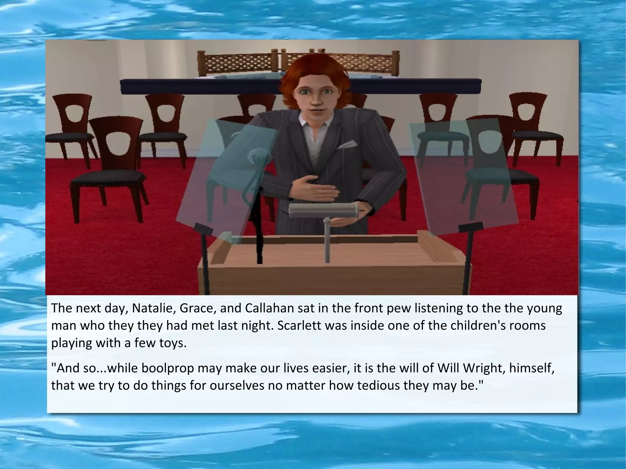 The next day, Natalie, Grace, and Callahan sat in the front pew listening to the the young
man who they they had met last night. Scarlett was inside one of the children's rooms
playing with a few toys.
"And so...while boolprop may make our lives easier, it is the will of Will Wright, himself,
that we try to do things for ourselves no matter how tedious they may be."
 