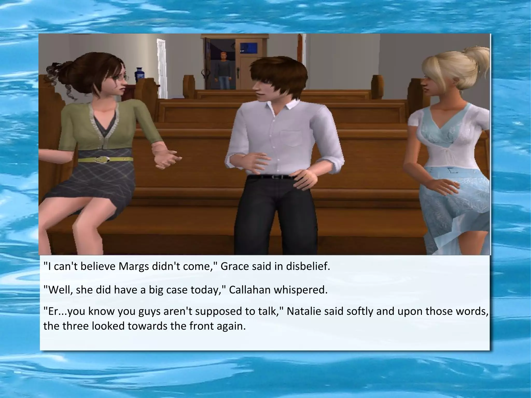"I can't believe Margs didn't come," Grace said in disbelief.
"Well, she did have a big case today," Callahan whispered.
"Er...you know you guys aren't supposed to talk," Natalie said softly and upon those words,
the three looked towards the front again.
 