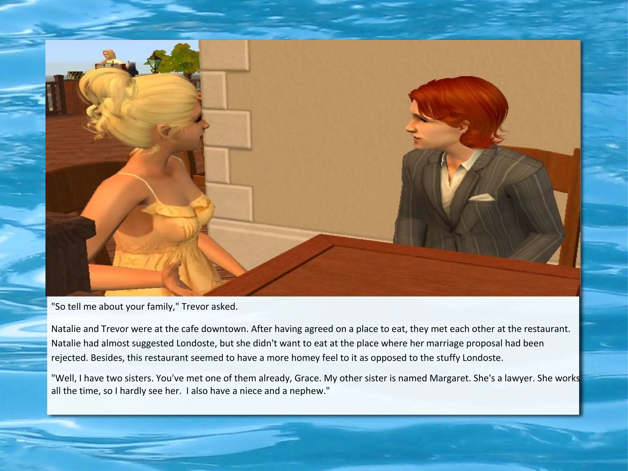 "So tell me about your family," Trevor asked.

Natalie and Trevor were at the cafe downtown. After having agreed on a place to eat, they met each other at the restaurant.
Natalie had almost suggested Londoste, but she didn't want to eat at the place where her marriage proposal had been
rejected. Besides, this restaurant seemed to have a more homey feel to it as opposed to the stuffy Londoste.
"Well, I have two sisters. You've met one of them already, Grace. My other sister is named Margaret. She's a lawyer. She works
all the time, so I hardly see her. I also have a niece and a nephew."
 