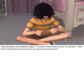 Colby looked down and twiddled his fingers. "I-I wouldn't mind a brother or sister," he said shyly. "I asked
Mom if I could have one, but she said no. She doesn't want anymore kids."
 
