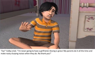 "Ew!" Colby cried. "I'm never going to have a girlfriend. Kissing is gross! My parents do it all the time and
make nasty slurping noises when they do. No thank you!"
 
