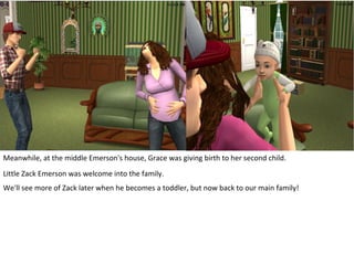 Meanwhile, at the middle Emerson's house, Grace was giving birth to her second child.
Little Zack Emerson was welcome into the family.
We'll see more of Zack later when he becomes a toddler, but now back to our main family!
 