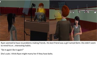 Ryan seemed to have no problems making friends. His best friend was a girl named Demi. She didn't seem
to mind his er...interesting habits.
"Do it again! Do it again!"
She's cute. I think Ryan might marry her if they have bolts.
 