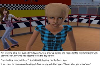 Not wanting a big fuss over a birthday party, Tara grew up quietly and headed off to the skating rink with
Scarlett and Colby who had become teens the day before.
"Hey, looking good out there!" Scarlett said shooting her the finger gun.
It was clear he cousin was showing off. Tara merely rolled her eyes. "Shows what you know Scar."
 
