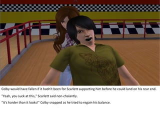 Colby would have fallen if it hadn't been for Scarlett supporting him before he could land on his rear end.
"Yeah, you suck at this," Scarlett said non-chalantly.
"It's harder than it looks!" Colby snapped as he tried to regain his balance.
 