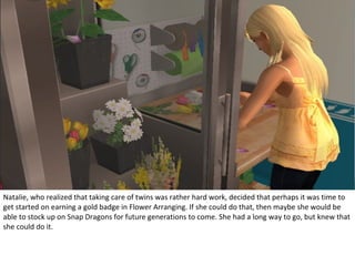 Natalie, who realized that taking care of twins was rather hard work, decided that perhaps it was time to
get started on earning a gold badge in Flower Arranging. If she could do that, then maybe she would be
able to stock up on Snap Dragons for future generations to come. She had a long way to go, but knew that
she could do it.
 